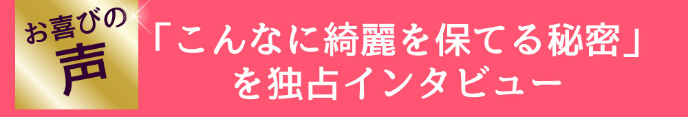 お喜びの声　「こんなに綺麗を保てる秘密」を独占インタビュー