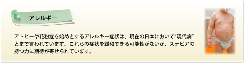 【アレルギー】アトピーや花粉症を始めとするアレルギー症状は、現在の日本において“現代病”とまで言われています。これらの症状を緩和できる可能性がないか、ステビアの持つ力に期待が寄せられています。