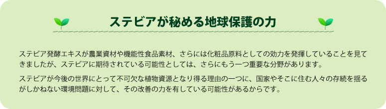 【ステビアが秘める地球保護の力】ステビア発酵エキスが農業資材や機能性食品素材、さらには化粧品原料としての効力を発揮していることを見てきましたが、ステビアに期待されている可能性としては、さらにもう一つ重要な分野があります。
ステビアが今後の世界にとって不可欠な植物資源となり得る理由の一つに、国家やそこに住む人々の存続を揺るがしかねない環境問題に対して、その改善の力を有している可能性があるからです。